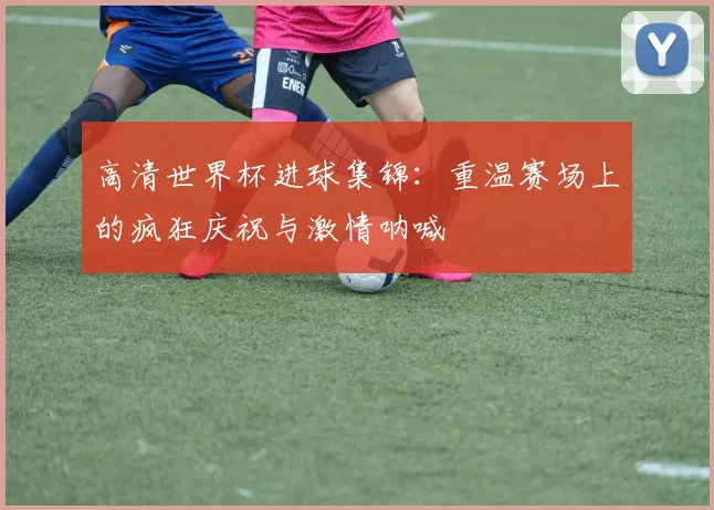 高清世界杯进球集锦:重温赛场上的疯狂庆祝与激情呐喊