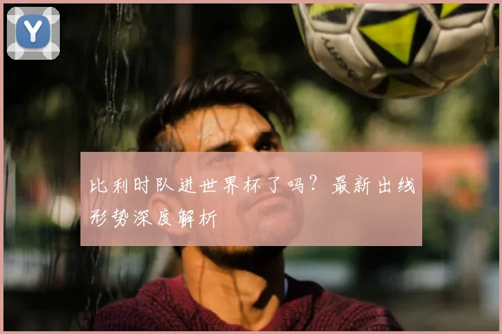 比利时队进世界杯了吗?最新出线形势深度解析