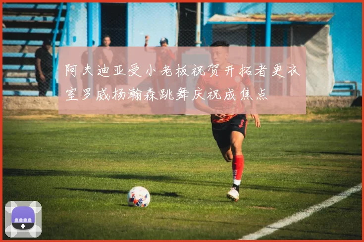 阿夫迪亚受小老板祝贺开拓者更衣室罗威杨瀚森跳舞庆祝成焦点