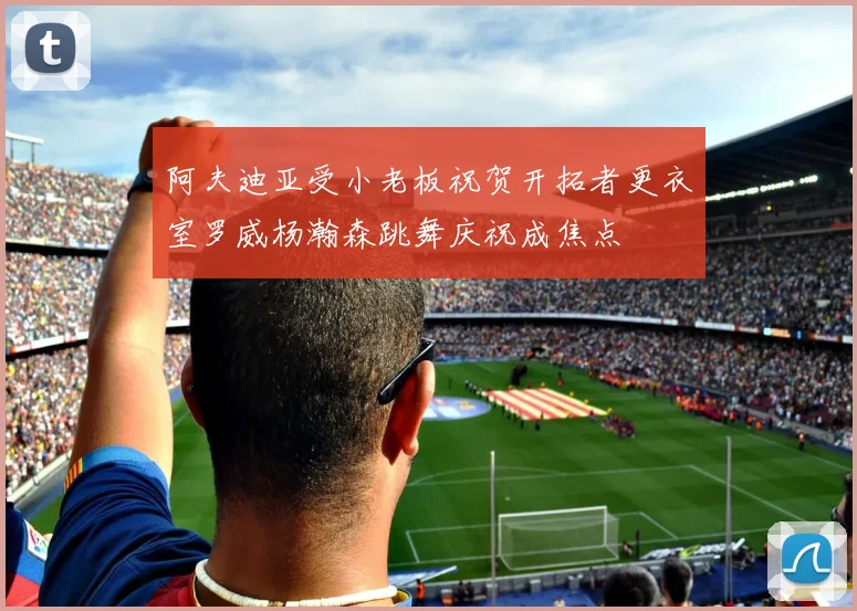 阿夫迪亚受小老板祝贺开拓者更衣室罗威杨瀚森跳舞庆祝成焦点