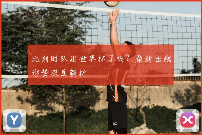 比利时队进世界杯了吗?最新出线形势深度解析