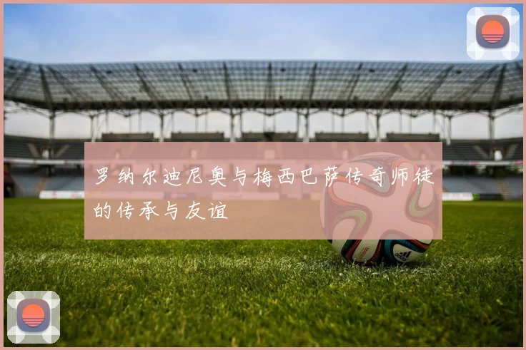 罗纳尔迪尼奥与梅西巴萨传奇师徒的传承与友谊