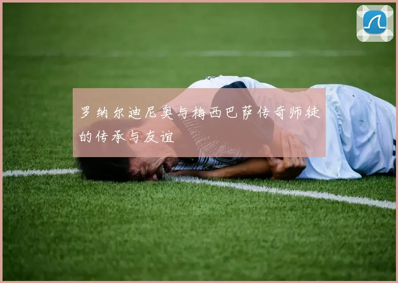 罗纳尔迪尼奥与梅西巴萨传奇师徒的传承与友谊